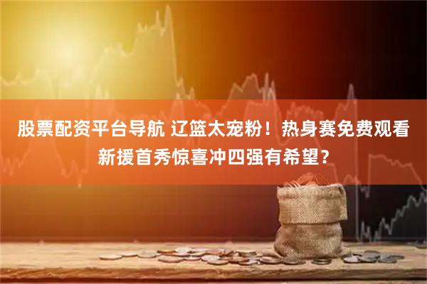 股票配资平台导航 辽篮太宠粉！热身赛免费观看新援首秀惊喜冲四强有希望？