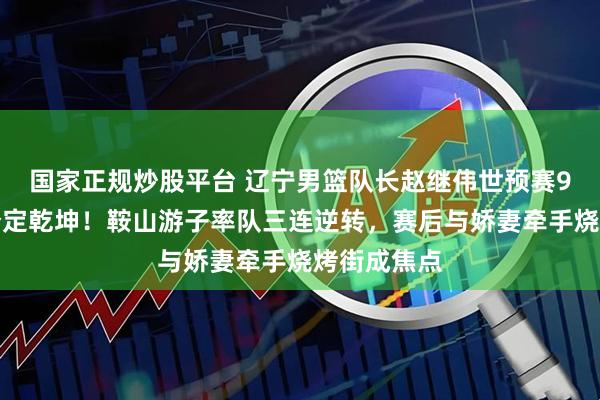 国家正规炒股平台 辽宁男篮队长赵继伟世预赛9米超远三分定乾坤！鞍山游子率队三连逆转，赛后与娇妻牵手烧烤街成焦点