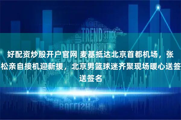 好配资炒股开户官网 麦基抵达北京首都机场，张云松亲自接机迎新援，北京男篮球迷齐聚现场暖心送签名