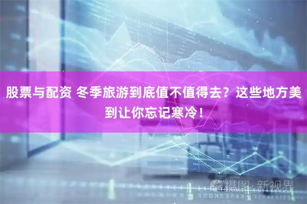 股票与配资 冬季旅游到底值不值得去？这些地方美到让你忘记寒冷！