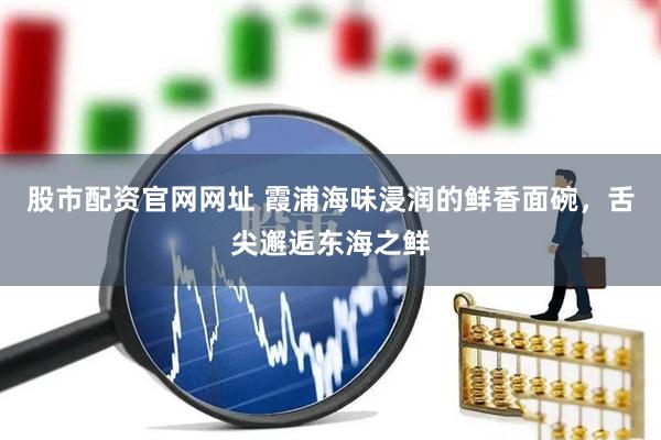 股市配资官网网址 霞浦海味浸润的鲜香面碗，舌尖邂逅东海之鲜