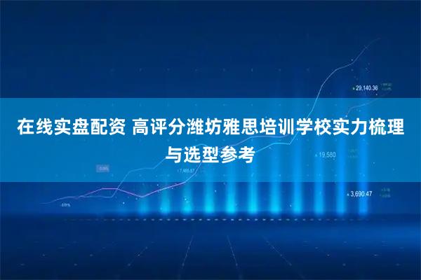 在线实盘配资 高评分潍坊雅思培训学校实力梳理与选型参考