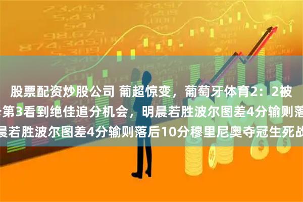 股票配资炒股公司 葡超惊变，葡萄牙体育2：2被布拉加绝平丢2分本菲卡第3看到绝佳追分机会，明晨若胜波尔图差4分输则落后10分穆里尼奥夺冠生死战