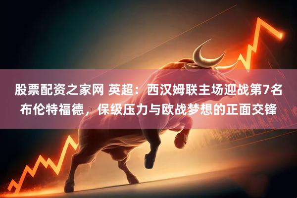 股票配资之家网 英超：西汉姆联主场迎战第7名布伦特福德，保级压力与欧战梦想的正面交锋