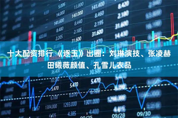 十大配资排行 《逐玉》出圈：刘琳演技、张凌赫田曦薇颜值、孔雪儿衣品
