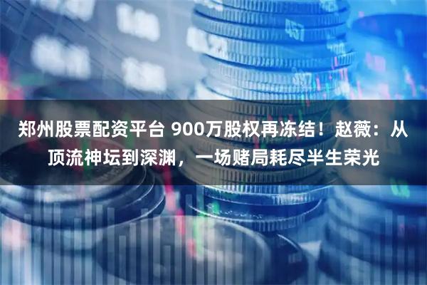 郑州股票配资平台 900万股权再冻结！赵薇：从顶流神坛到深渊，一场赌局耗尽半生荣光