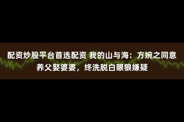 配资炒股平台首选配资 我的山与海：方婉之同意养父娶婆婆，终洗脱白眼狼嫌疑