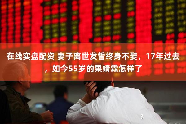 在线实盘配资 妻子离世发誓终身不娶，17年过去，如今55岁的果靖霖怎样了