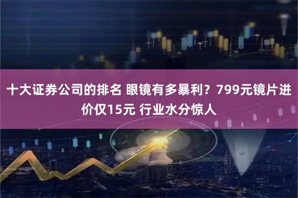 十大证券公司的排名 眼镜有多暴利？799元镜片进价仅15元 行业水分惊人