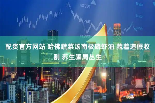 配资官方网站 哈佛蔬菜汤南极磷虾油 藏着造假收割 养生骗局丛生