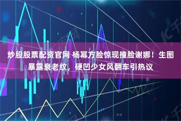 炒股股票配资官网 杨幂方脸惊现撞脸谢娜！生图暴露衰老纹，硬凹少女风翻车引热议