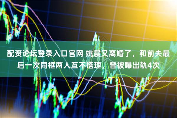 配资论坛登录入口官网 姚晨又离婚了，和前夫最后一次同框两人互不搭理，曾被曝出轨4次