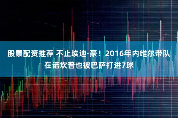 股票配资推荐 不止埃迪·豪！2016年内维尔带队在诺坎普也被巴萨打进7球