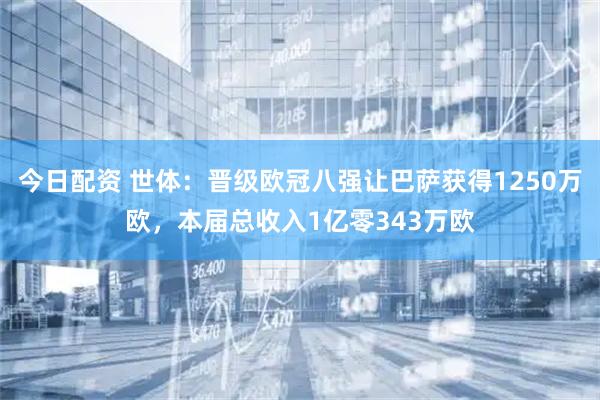 今日配资 世体：晋级欧冠八强让巴萨获得1250万欧，本届总收入1亿零343万欧