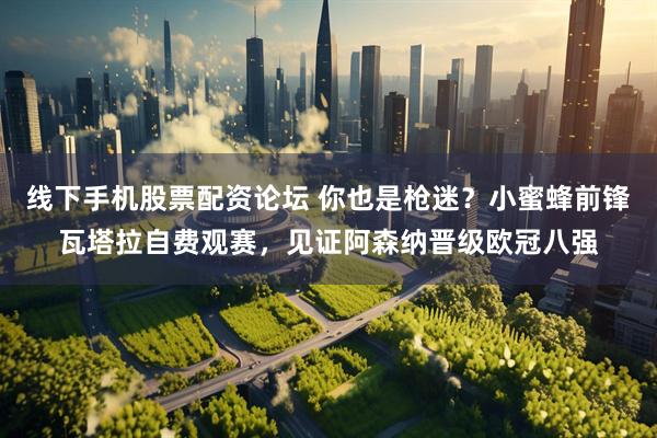 线下手机股票配资论坛 你也是枪迷？小蜜蜂前锋瓦塔拉自费观赛，见证阿森纳晋级欧冠八强