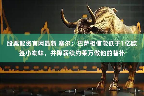 股票配资官网最新 塞尔：巴萨相信能低于1亿欧签小蜘蛛，并降薪续约莱万做他的替补