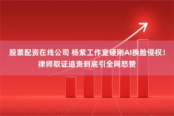 股票配资在线公司 杨紫工作室硬刚AI换脸侵权！律师取证追责到底引全网怒赞