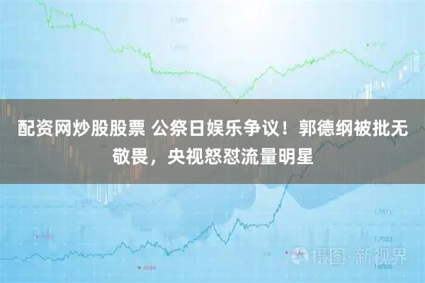 配资网炒股股票 公祭日娱乐争议！郭德纲被批无敬畏，央视怒怼流量明星