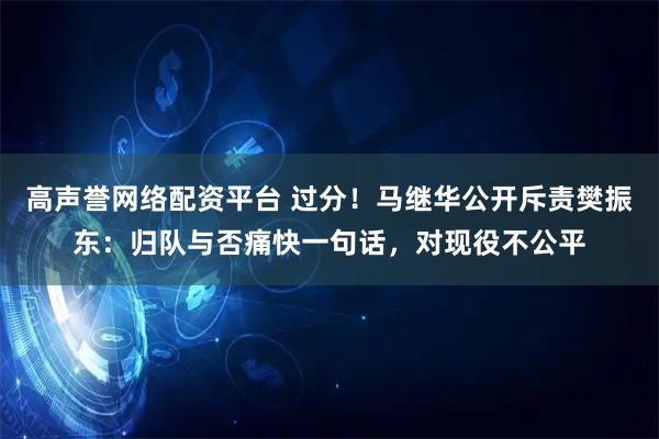 高声誉网络配资平台 过分！马继华公开斥责樊振东：归队与否痛快一句话，对现役不公平