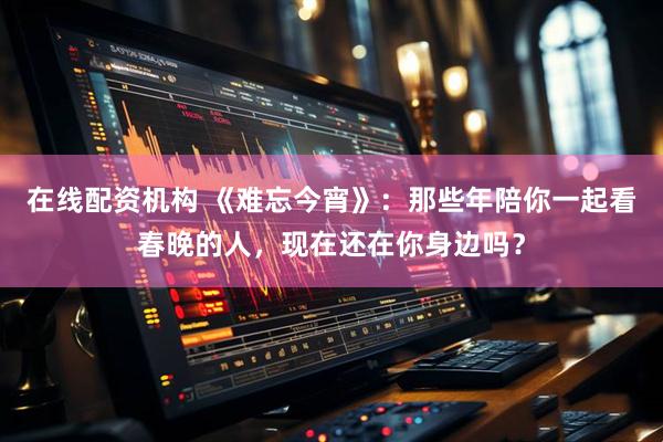 在线配资机构 《难忘今宵》：那些年陪你一起看春晚的人，现在还在你身边吗？