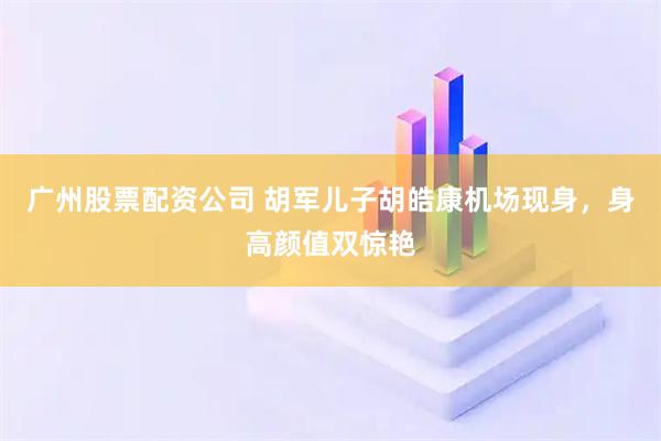 广州股票配资公司 胡军儿子胡皓康机场现身，身高颜值双惊艳