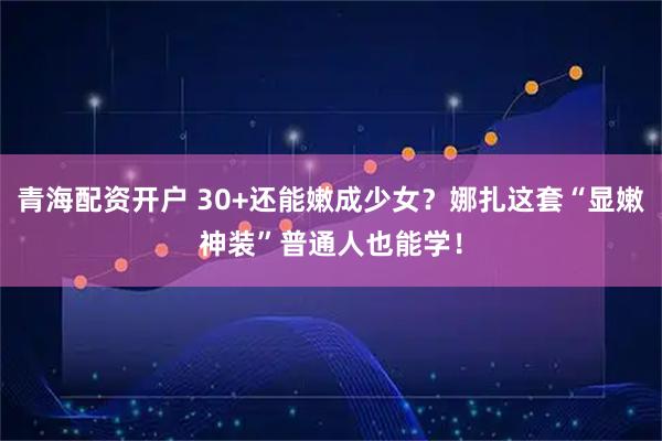青海配资开户 30+还能嫩成少女？娜扎这套“显嫩神装”普通人也能学！