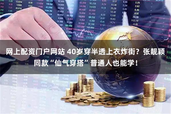 网上配资门户网站 40岁穿半透上衣炸街？张靓颖同款“仙气穿搭”普通人也能学！