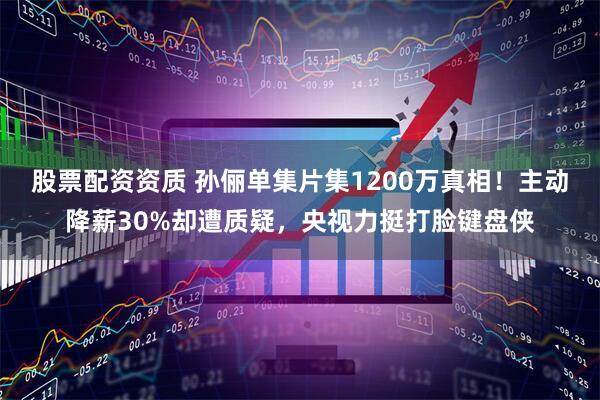 股票配资资质 孙俪单集片集1200万真相！主动降薪30%却遭质疑，央视力挺打脸键盘侠