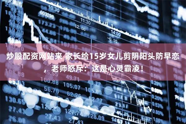 炒股配资网站来 家长给15岁女儿剪阴阳头防早恋，老师怒斥：这是心灵霸凌！