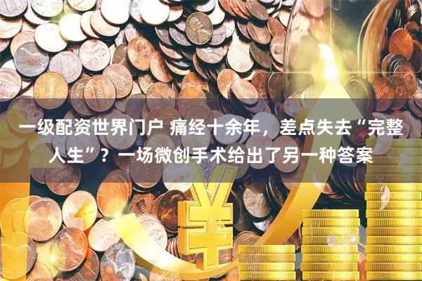 一级配资世界门户 痛经十余年，差点失去“完整人生”？一场微创手术给出了另一种答案