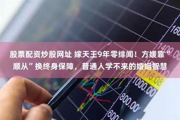 股票配资炒股网址 嫁天王9年零绯闻！方媛靠“顺从”换终身保障，普通人学不来的婚姻智慧