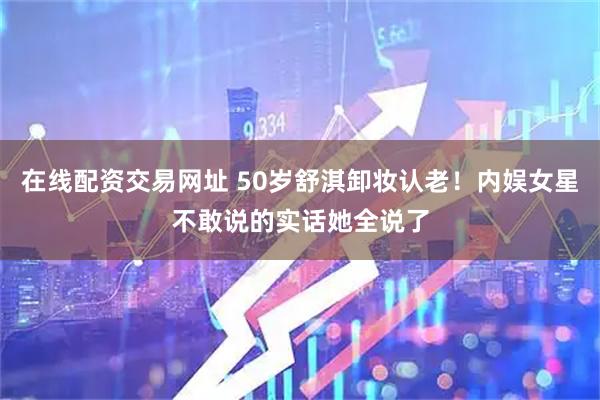 在线配资交易网址 50岁舒淇卸妆认老！内娱女星不敢说的实话她全说了