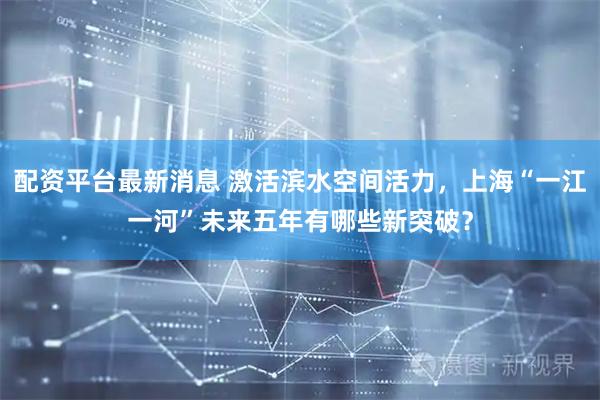 配资平台最新消息 激活滨水空间活力，上海“一江一河”未来五年有哪些新突破？