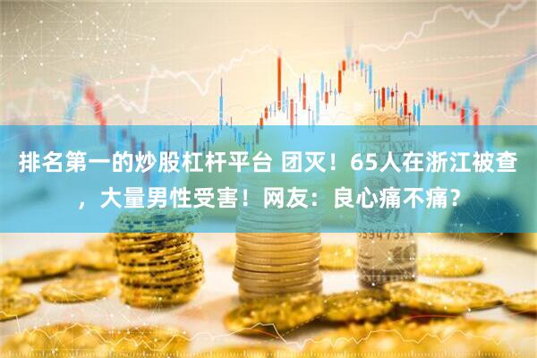 排名第一的炒股杠杆平台 团灭！65人在浙江被查，大量男性受害！网友：良心痛不痛？