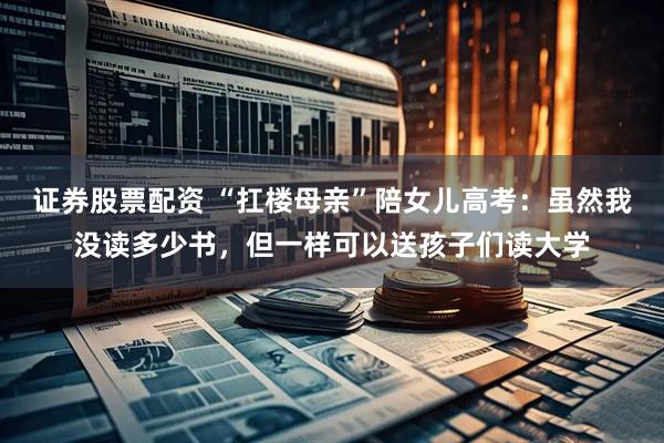 证券股票配资 “扛楼母亲”陪女儿高考：虽然我没读多少书，但一样可以送孩子们读大学