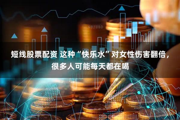 短线股票配资 这种“快乐水”对女性伤害翻倍，很多人可能每天都在喝