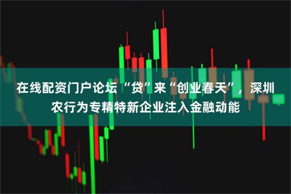 在线配资门户论坛 “贷”来“创业春天”，深圳农行为专精特新企业注入金融动能
