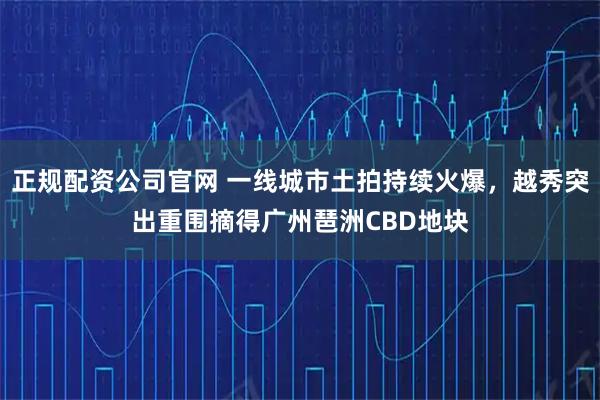 正规配资公司官网 一线城市土拍持续火爆，越秀突出重围摘得广州琶洲CBD地块