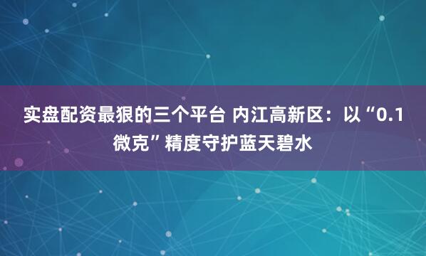 实盘配资最狠的三个平台 内江高新区：以“0.1微克”精度守护蓝天碧水