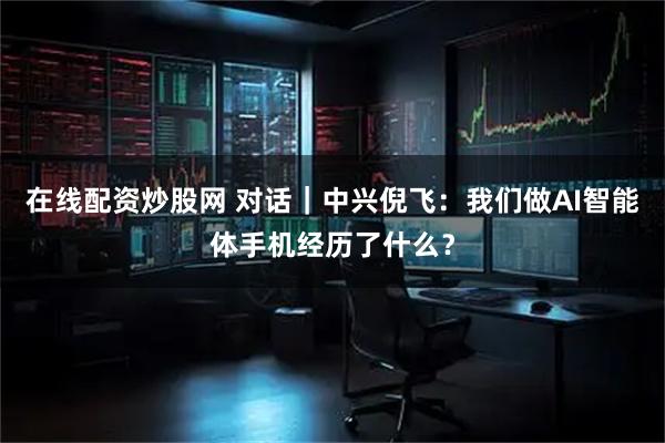 在线配资炒股网 对话|中兴倪飞:我们做AI智能体手机经历了什么?