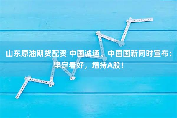 山东原油期货配资 中国诚通、中国国新同时宣布：坚定看好，增持A股！