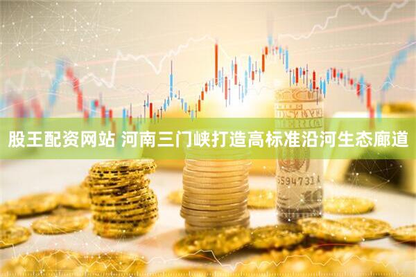 股王配资网站 河南三门峡打造高标准沿河生态廊道